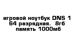 игровой ноутбук DNS 1  64 разрядная.  8гб  память 1000мб